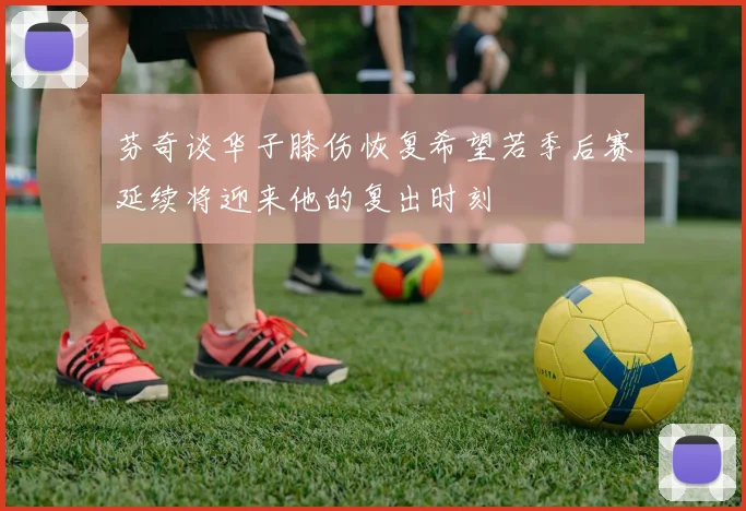 芬奇谈华子膝伤恢复希望若季后赛延续将迎来他的复出时刻