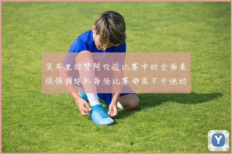 莫布里称赞阿伦在比赛中的全面表现强调球队每场比赛都离不开他的贡献