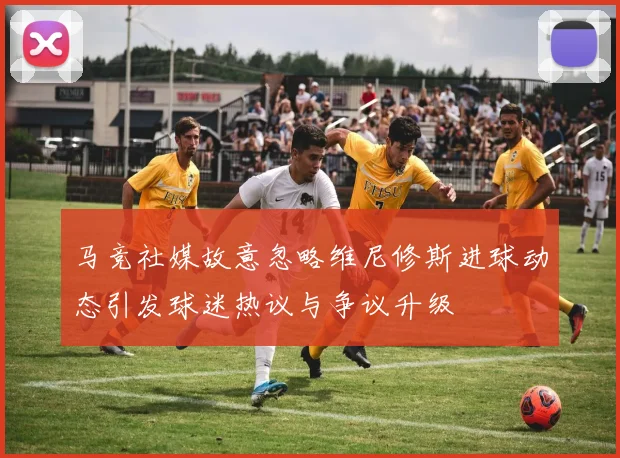 马竞社媒故意忽略维尼修斯进球动态引发球迷热议与争议升级