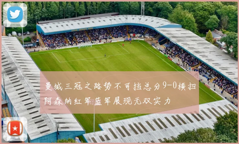 曼城三冠之路势不可挡总分9-0横扫阿森纳红军蓝军展现无双实力
