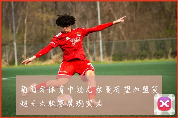 葡萄牙体育中场尤尔曼有望加盟英超五大联赛展现实力