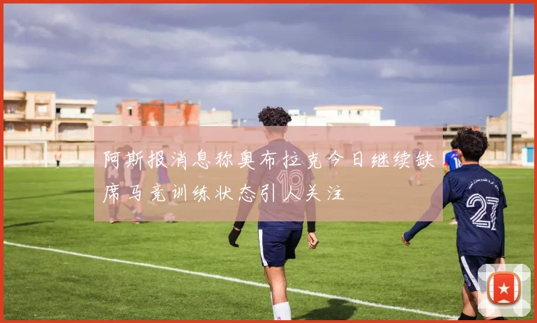 阿斯报消息称奥布拉克今日继续缺席马竞训练状态引人关注