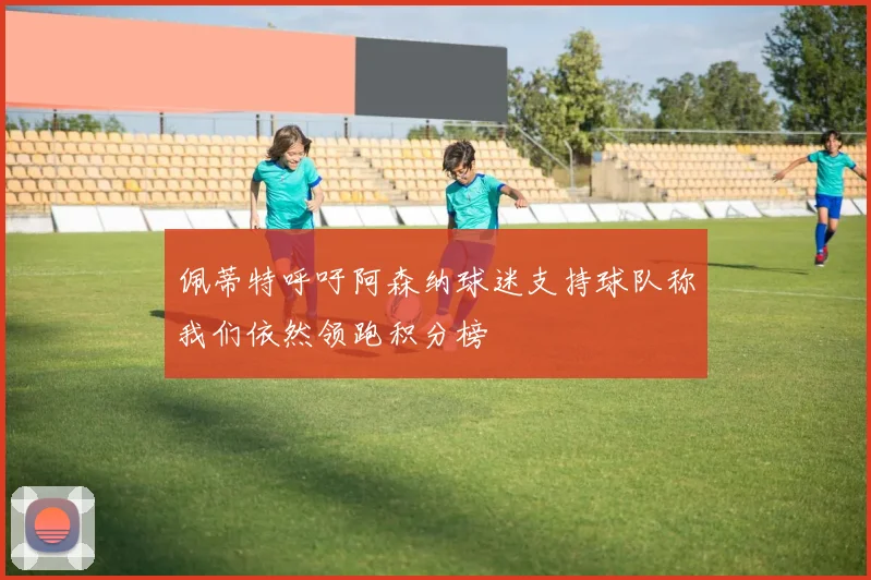 佩蒂特呼吁阿森纳球迷支持球队称我们依然领跑积分榜