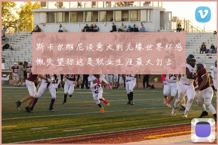 斯卡尔维尼谈意大利无缘世界杯感慨失望称这是职业生涯最大打击
