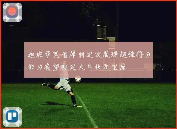 迪班萨凭借犀利进攻展现超强得分能力有望锁定大年状元宝座