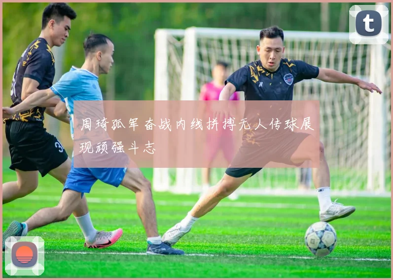 周琦孤军奋战内线拼搏无人传球展现顽强斗志