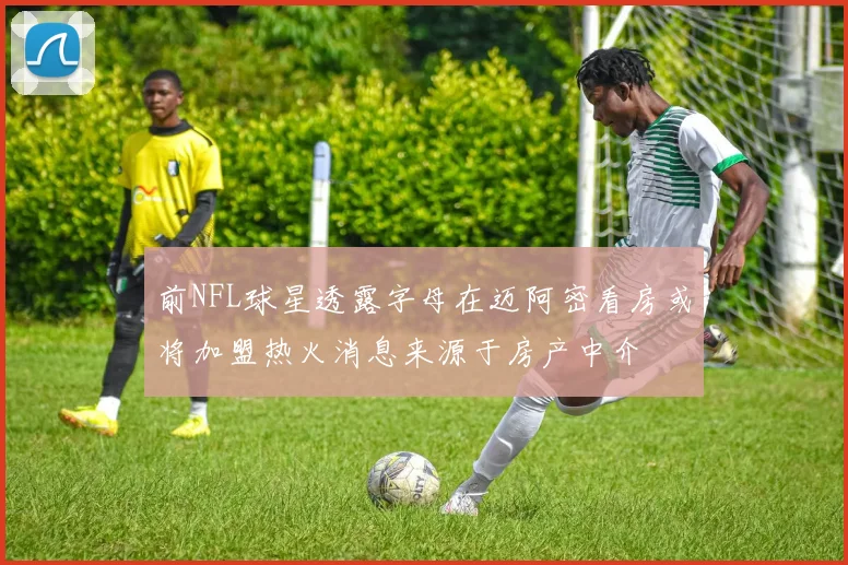 前NFL球星透露字母在迈阿密看房或将加盟热火消息来源于房产中介