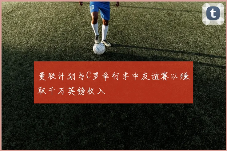曼联计划与C罗举行季中友谊赛以赚取千万英镑收入