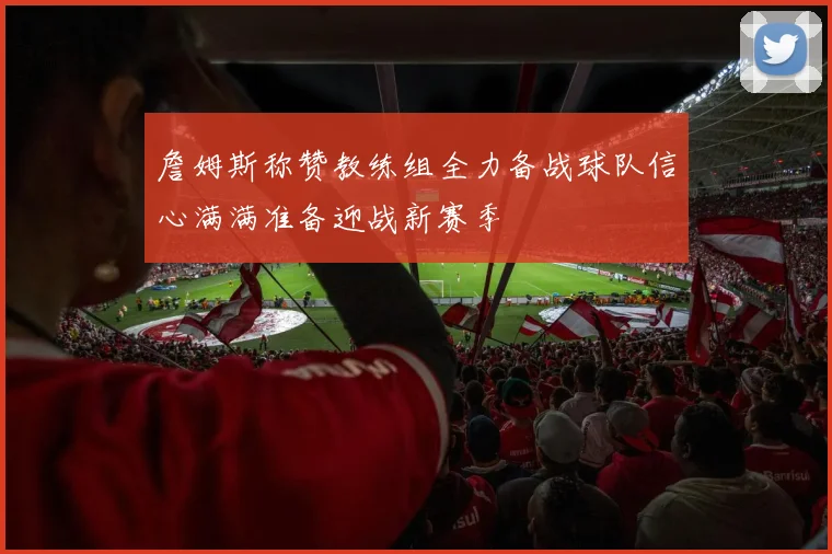 詹姆斯称赞教练组全力备战球队信心满满准备迎战新赛季