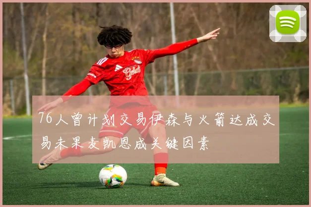76人曾计划交易伊森与火箭达成交易未果麦凯恩成关键因素