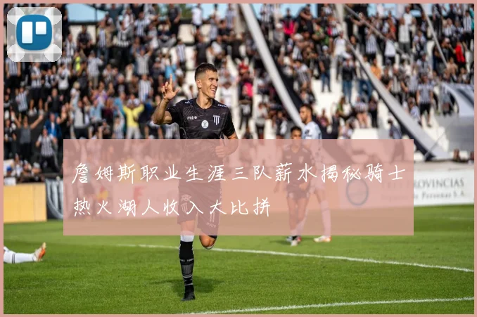 詹姆斯职业生涯三队薪水揭秘骑士热火湖人收入大比拼
