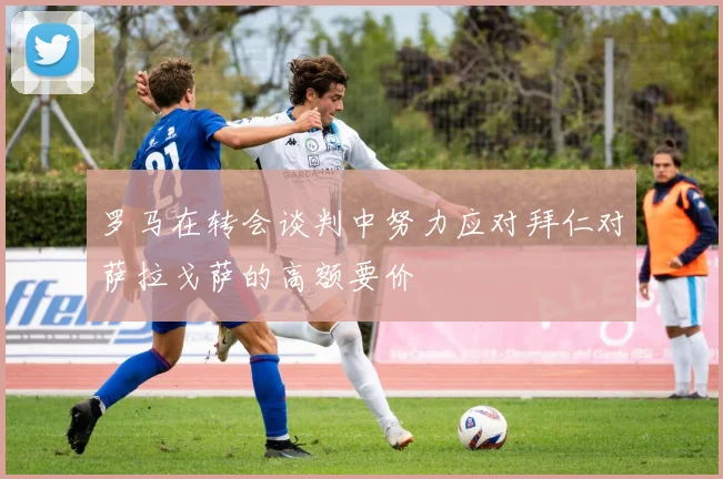 罗马在转会谈判中努力应对拜仁对萨拉戈萨的高额要价