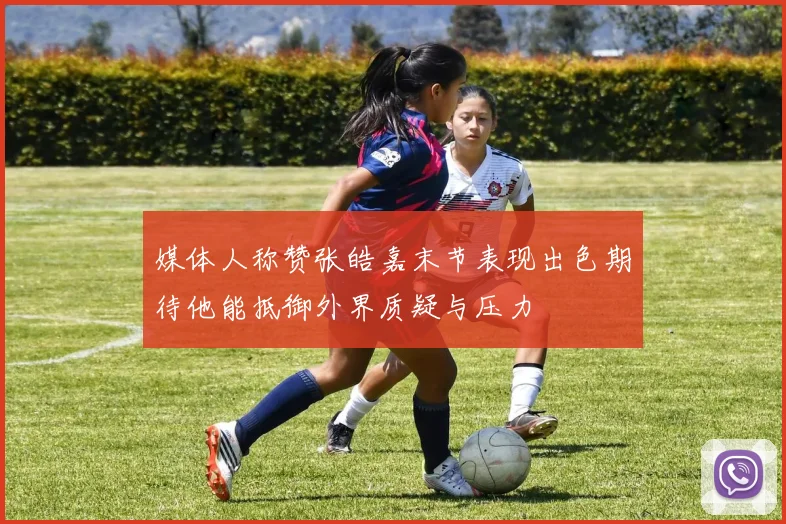 媒体人称赞张皓嘉末节表现出色期待他能抵御外界质疑与压力