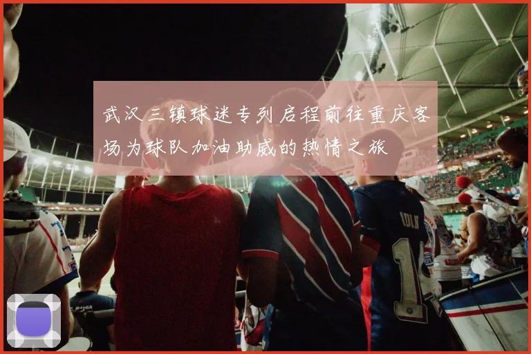 武汉三镇球迷专列启程前往重庆客场为球队加油助威的热情之旅