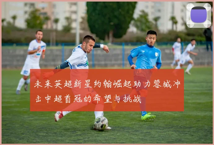 未来英超新星约翰崛起助力蓉城冲击中超首冠的希望与挑战