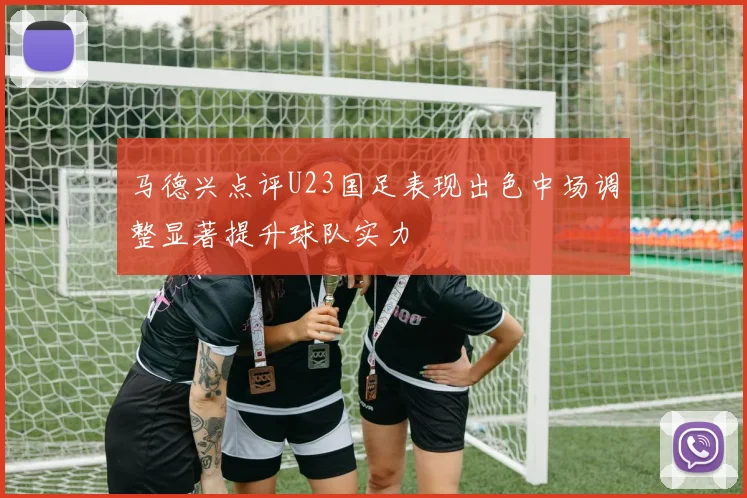 马德兴点评U23国足表现出色中场调整显著提升球队实力