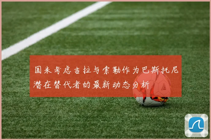 国米考虑吉拉与索勒作为巴斯托尼潜在替代者的最新动态分析