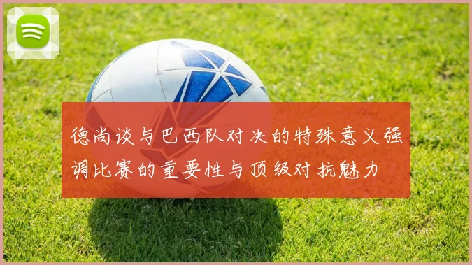 德尚谈与巴西队对决的特殊意义强调比赛的重要性与顶级对抗魅力
