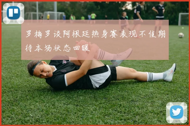 罗梅罗谈阿根廷热身赛表现不佳期待本场状态回暖