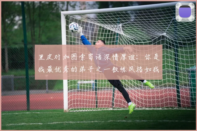 里皮对加图索寄语深情厚谊：你是我最优秀的弟子之一教练风格如我般出色
