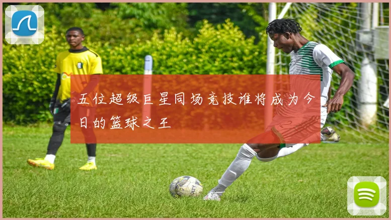 五位超级巨星同场竞技谁将成为今日的篮球之王