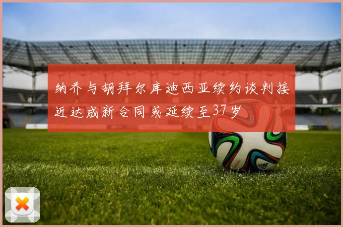 纳乔与胡拜尔库迪西亚续约谈判接近达成新合同或延续至37岁