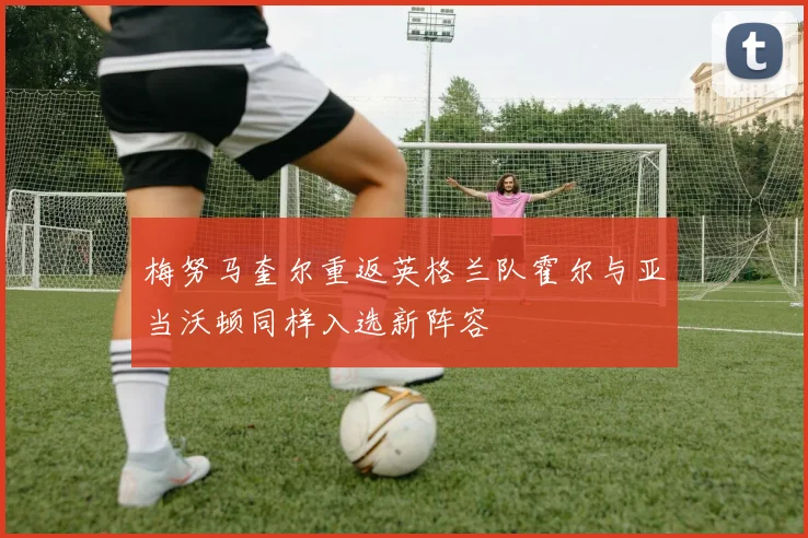 梅努马奎尔重返英格兰队霍尔与亚当沃顿同样入选新阵容