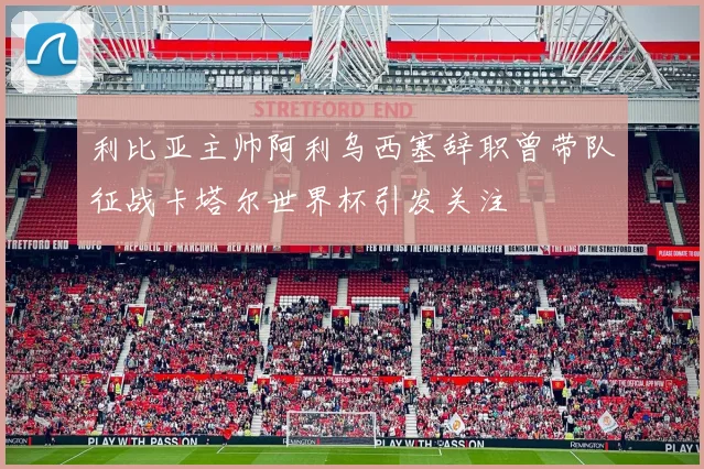 利比亚主帅阿利乌西塞辞职曾带队征战卡塔尔世界杯引发关注