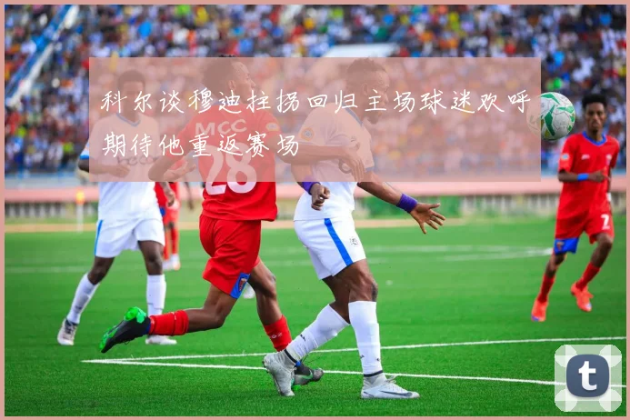 科尔谈穆迪拄拐回归主场球迷欢呼期待他重返赛场